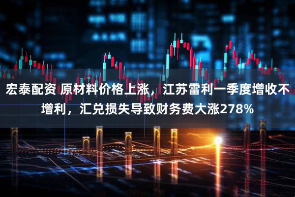 宏泰配资 原材料价格上涨，江苏雷利一季度增收不增利，汇兑损失导致财务费大涨278%