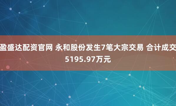 盈盛达配资官网 永和股份发生7笔大宗交易 合计成交5195.97万元