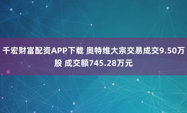 千宏财富配资APP下载 奥特维大宗交易成交9.50万股 成交额745.28万元