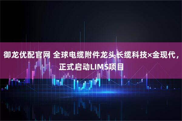 御龙优配官网 全球电缆附件龙头长缆科技×金现代，正式启动LIMS项目