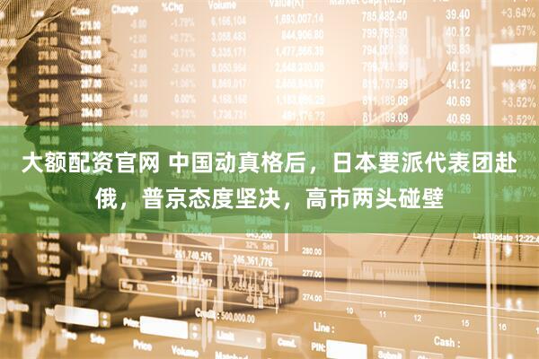 大额配资官网 中国动真格后，日本要派代表团赴俄，普京态度坚决，高市两头碰壁