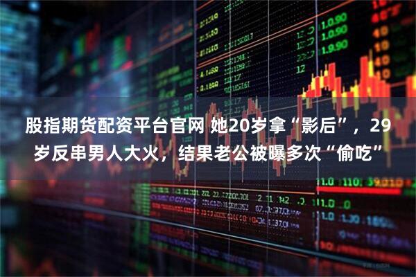 股指期货配资平台官网 她20岁拿“影后”，29岁反串男人大火，结果老公被曝多次“偷吃”