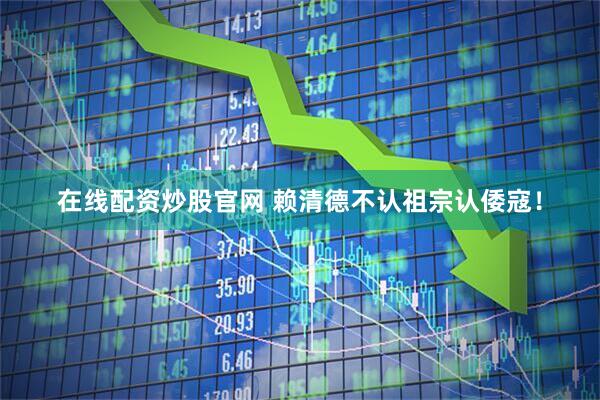 在线配资炒股官网 赖清德不认祖宗认倭寇！
