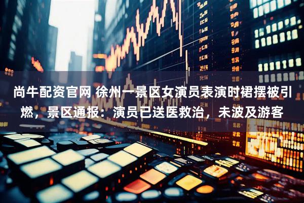 尚牛配资官网 徐州一景区女演员表演时裙摆被引燃，景区通报：演员已送医救治，未波及游客