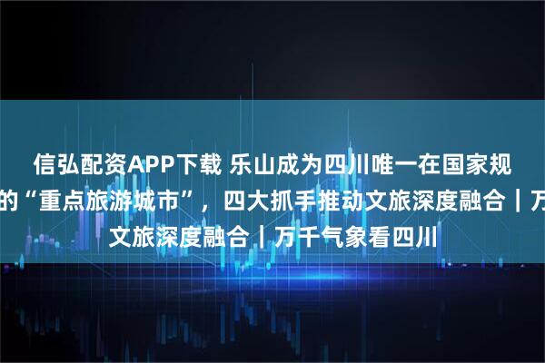 信弘配资APP下载 乐山成为四川唯一在国家规划中明确提到的“重点旅游城市”，四大抓手推动文旅深度融合｜万千气象看四川