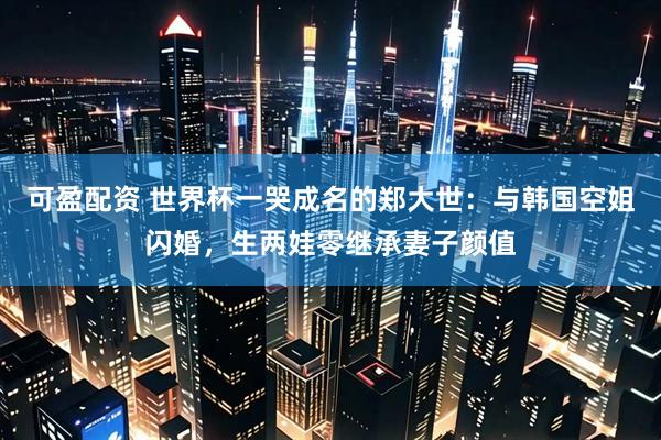 可盈配资 世界杯一哭成名的郑大世：与韩国空姐闪婚，生两娃零继承妻子颜值