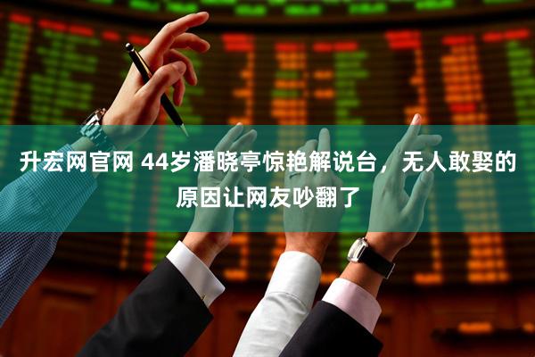 升宏网官网 44岁潘晓亭惊艳解说台，无人敢娶的原因让网友吵翻了