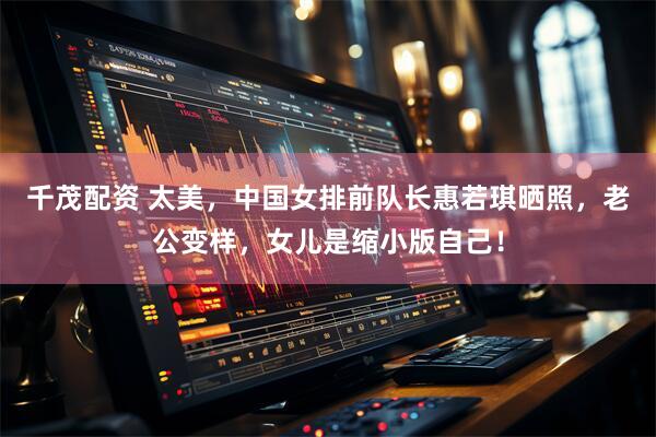 千茂配资 太美，中国女排前队长惠若琪晒照，老公变样，女儿是缩小版自己！