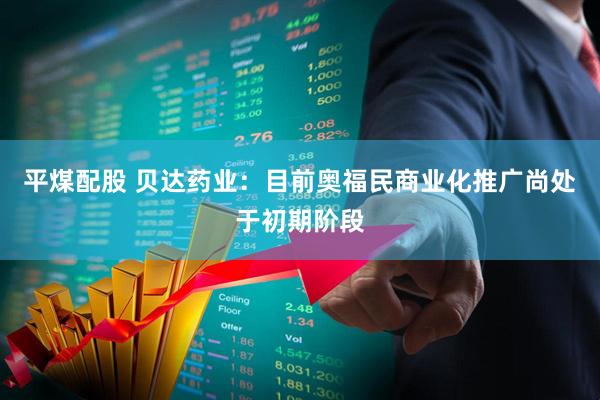 平煤配股 贝达药业：目前奥福民商业化推广尚处于初期阶段