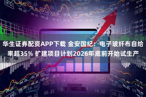华生证券配资APP下载 金安国纪：电子玻纤布自给率超35% 扩建项目计划2026年底前开始试生产
