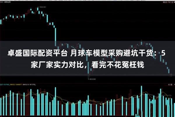 卓盛国际配资平台 月球车模型采购避坑干货：5 家厂家实力对比，看完不花冤枉钱