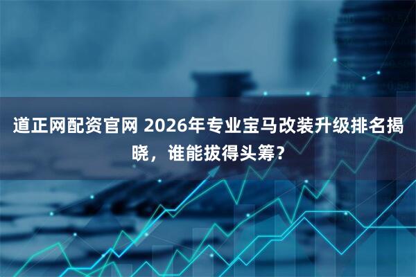 道正网配资官网 2026年专业宝马改装升级排名揭晓，谁能拔得头筹？