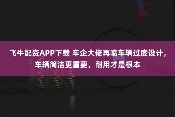 飞牛配资APP下载 车企大佬再喷车辆过度设计，车辆简洁更重要，耐用才是根本