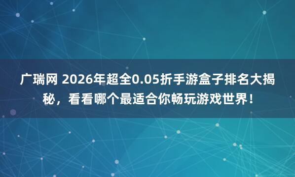广瑞网 2026年超全0.05折手游盒子排名大揭秘，看看哪个最适合你畅玩游戏世界！
