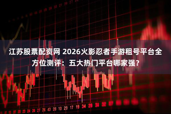 江苏股票配资网 2026火影忍者手游租号平台全方位测评：五大热门平台哪家强？