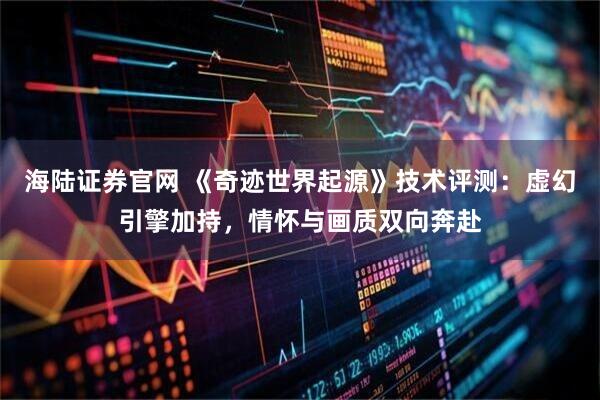 海陆证券官网 《奇迹世界起源》技术评测：虚幻引擎加持，情怀与画质双向奔赴